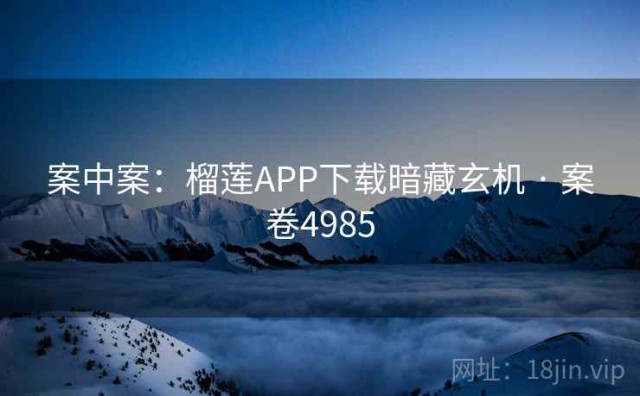 案中案：榴莲APP下载暗藏玄机 · 案卷4985