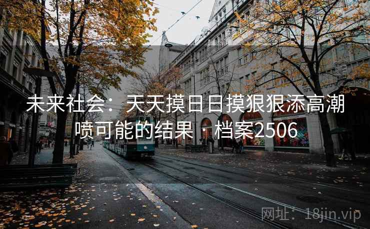 未来社会:天天摸日日摸狠狠添高潮喷可能的结果 · 档案2506 未来社会:天天摸日日摸狠狠添高潮喷可能的结果 · 档案2506