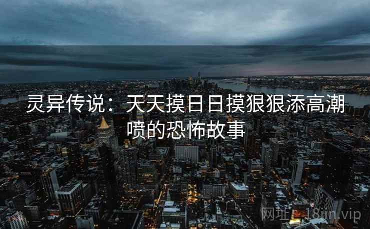 灵异传说:天天摸日日摸狠狠添高潮喷的恐怖故事 灵异传说:天天摸日日摸狠狠添高潮喷的恐怖故事