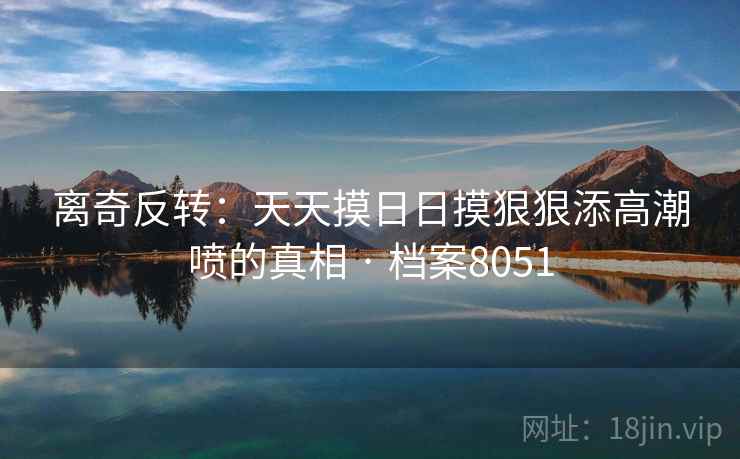 离奇反转:天天摸日日摸狠狠添高潮喷的真相 · 档案8051 离奇反转:天天摸日日摸狠狠添高潮喷的真相 · 档案8051